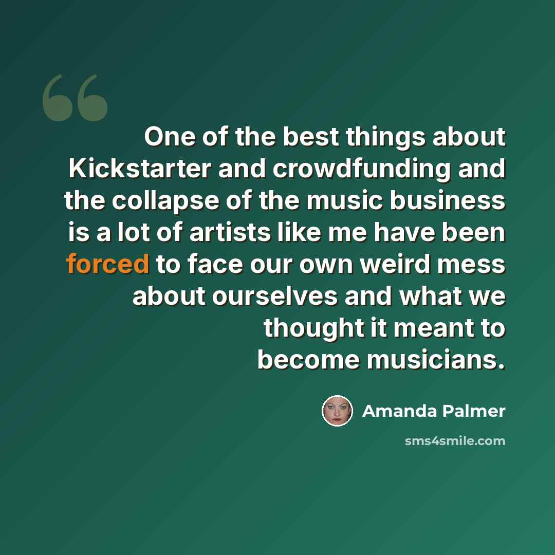 “One of the best things about Kickstarter and crowdfunding and the collapse of the music business is a lot of artists like me have been forced to face our own weird mess about ourselves and what we thought it meant to become musicians.” quote by Amanda Palmer