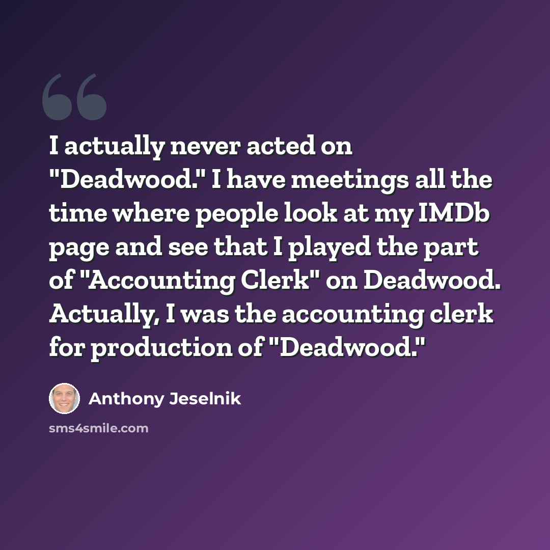 “I actually never acted on "Deadwood." I have meetings all the time where people look at my IMDb page and see that I played the part of "Accounting Clerk" on Deadwood. Actually, I was the accounting clerk for production of "Deadwood."” quote by Anthony Jeselnik