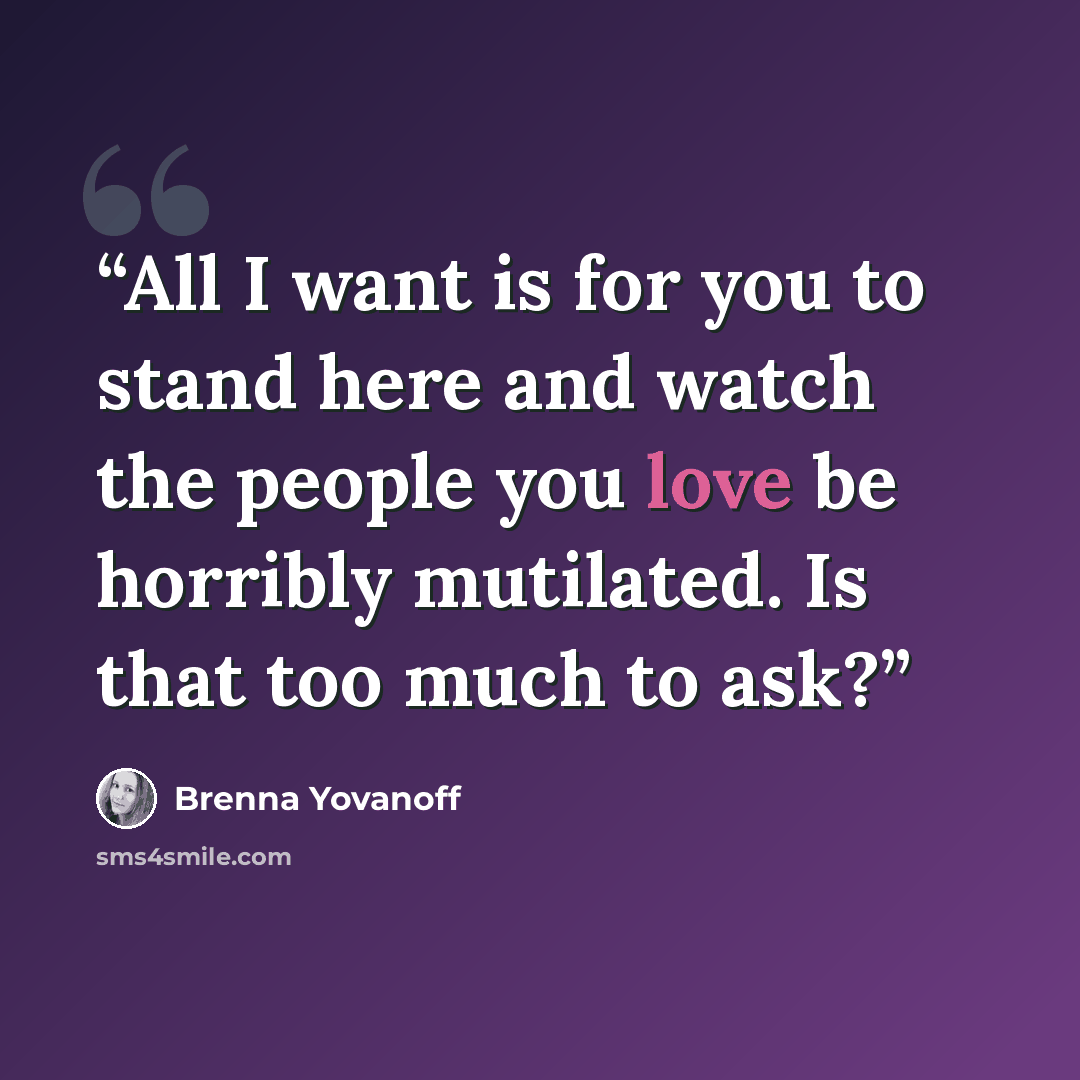 “All I want is for you to stand here and watch the people you love be horribly mutilated. Is that too much to ask?” quote by Brenna Yovanoff