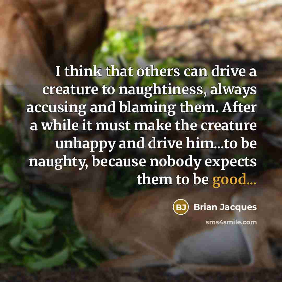 “I think that others can drive a creature to naughtiness, always accusing and blaming them. After a while it must make the creature unhappy and drive him...to be naughty, because nobody expects them to be good...” quote by Brian Jacques