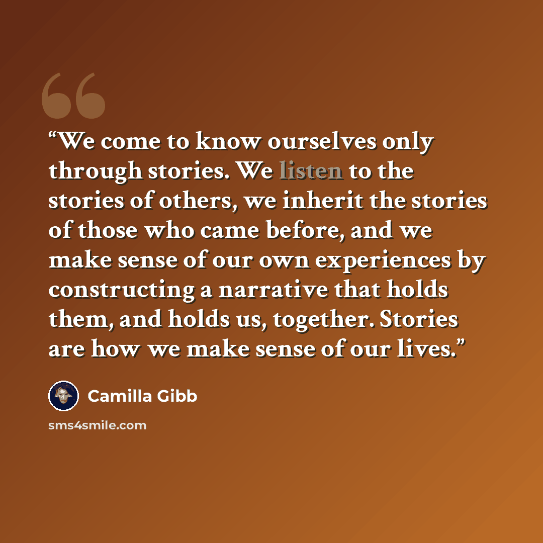 “We come to know ourselves only through stories. We listen to the stories of others, we inherit the stories of those who came before, and we make sense of our own experiences by constructing a narrative that holds them, and holds us, together. Stories are how we make sense of our lives.” quote by Camilla Gibb