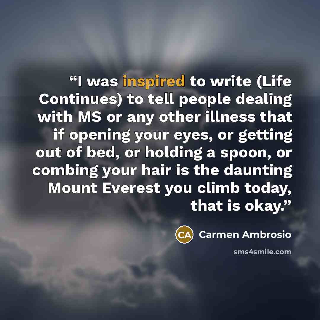 “I was inspired to write (Life Continues) to tell people dealing with MS or any other illness that if opening your eyes, or getting out of bed, or holding a spoon, or combing your hair is the daunting Mount Everest you climb today, that is okay.” quote by Carmen Ambrosio