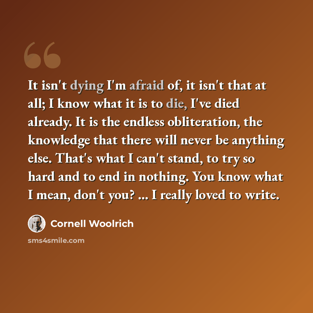 “It isn't dying I'm afraid of, it isn't that at all; I know what it is to die, I've died already. It is the endless obliteration, the knowledge that there will never be anything else. That's what I can't stand, to try so hard and to end in nothing. You know what I mean, don't you? ... I really…” quote by Cornell Woolrich