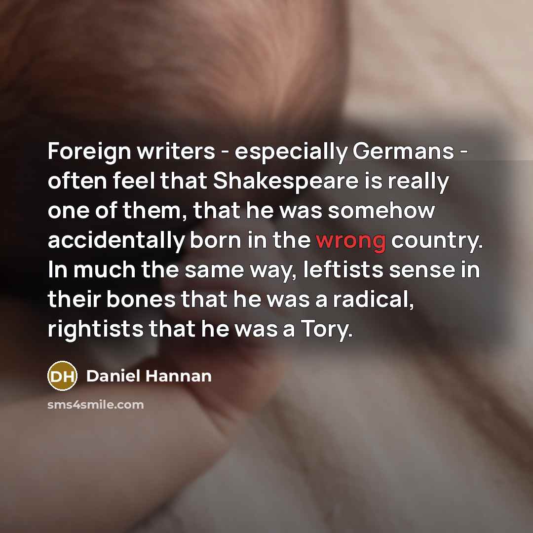 “Foreign writers - especially Germans - often feel that Shakespeare is really one of them, that he was somehow accidentally born in the wrong country. In much the same way, leftists sense in their bones that he was a radical, rightists that he was a Tory.” quote by Daniel Hannan