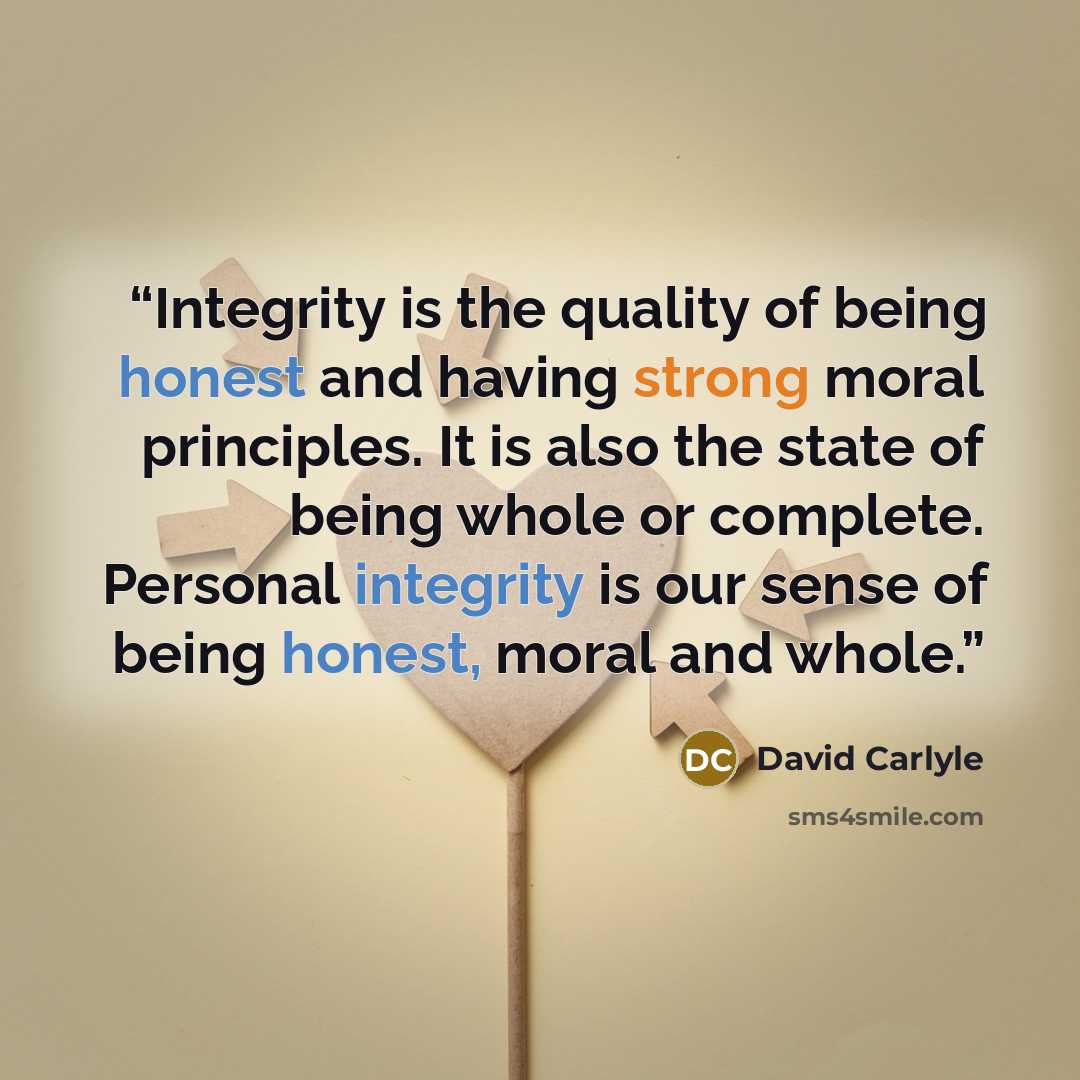 “Integrity is the quality of being honest and having strong moral principles. It is also the state of being whole or complete. Personal integrity is our sense of being honest, moral and whole.” quote by David Carlyle