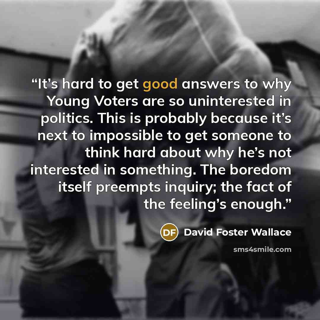 “It’s hard to get good answers to why Young Voters are so uninterested in politics. This is probably because it’s next to impossible to get someone to think hard about why he’s not interested in something. The boredom itself preempts inquiry; the fact of the feeling’s enough.” quote by David Foster Wallace