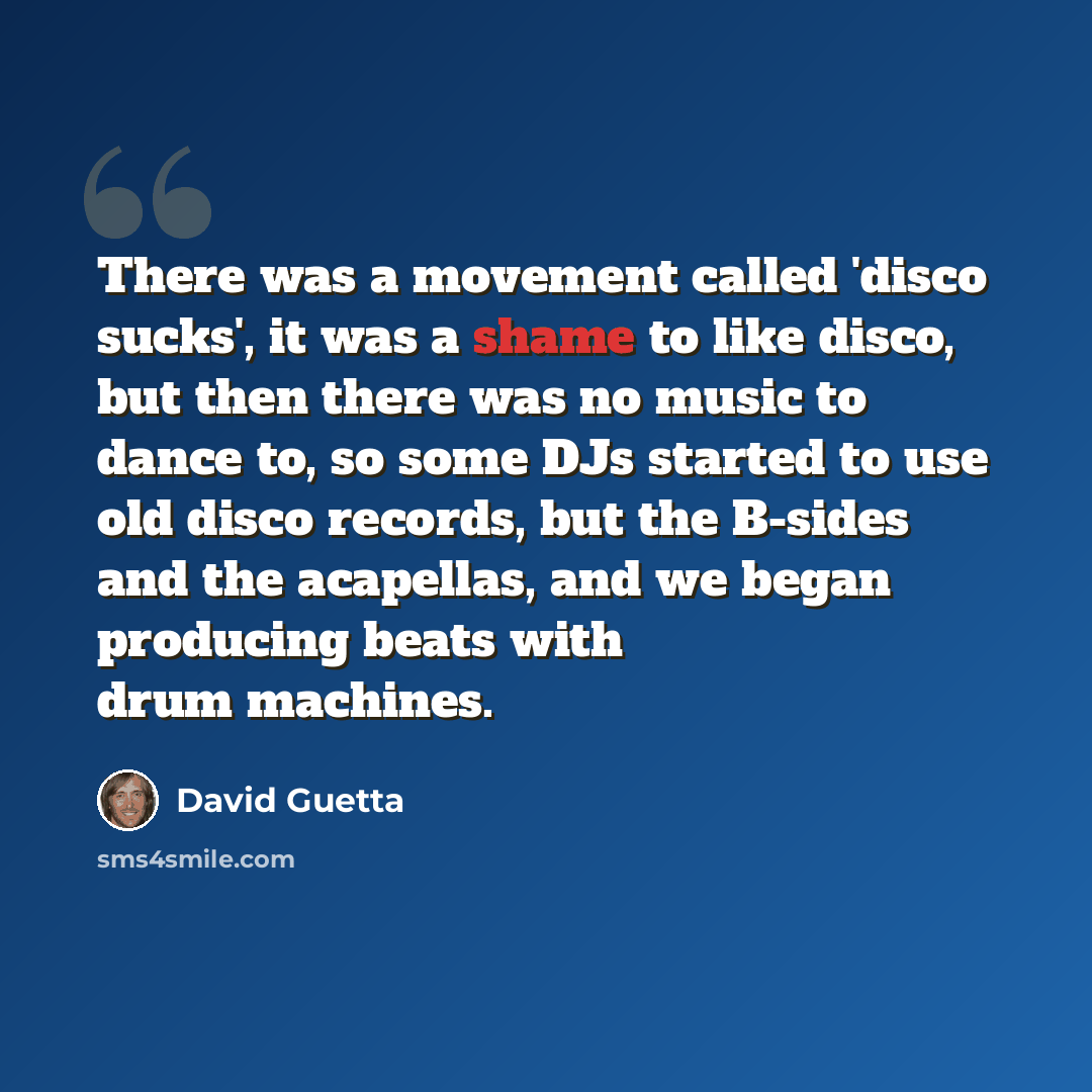 “There was a movement called 'disco sucks', it was a shame to like disco, but then there was no music to dance to, so some DJs started to use old disco records, but the B-sides and the acapellas, and we began producing beats with drum machines.” quote by David Guetta