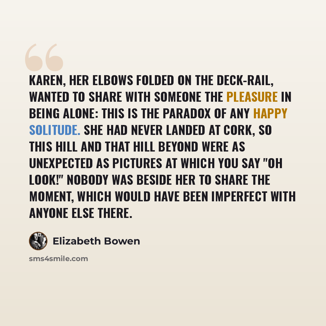 “Karen, her elbows folded on the deck-rail, wanted to share with someone the pleasure in being alone: this is the paradox of any happy solitude. She had never landed at Cork, so this hill and that hill beyond were as unexpected as pictures at which you say "Oh look!" Nobody was beside her to share…” quote by Elizabeth Bowen