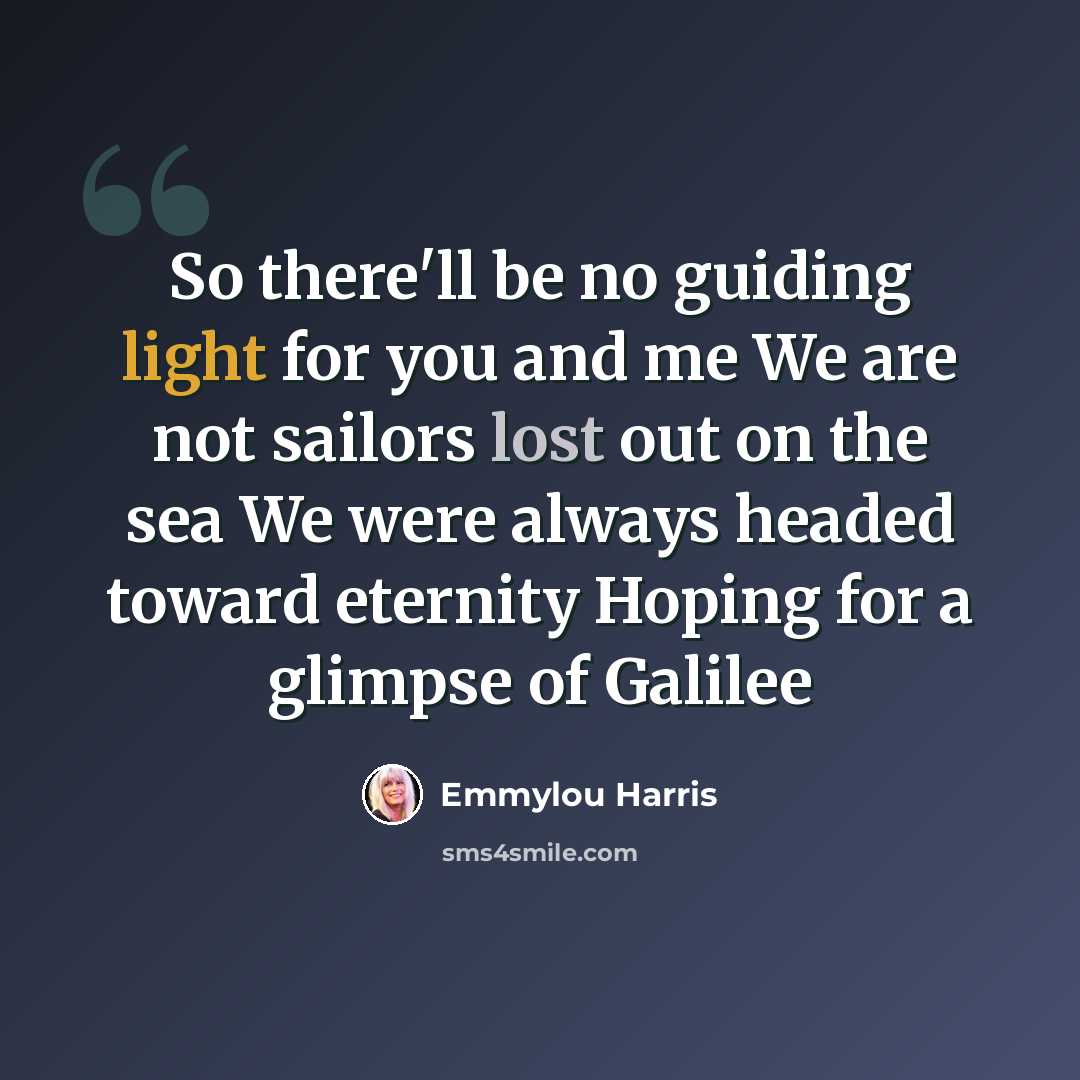 “So there'll be no guiding light for you and me We are not sailors lost out on the sea We were always headed toward eternity Hoping for a glimpse of Galilee” quote by Emmylou Harris