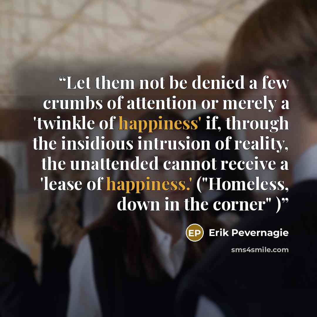 “Let them not be denied a few crumbs of attention or merely a 'twinkle of happiness' if, through the insidious intrusion of reality, the unattended cannot receive a 'lease of happiness.' ("Homeless, down in the corner" )” quote by Erik Pevernagie