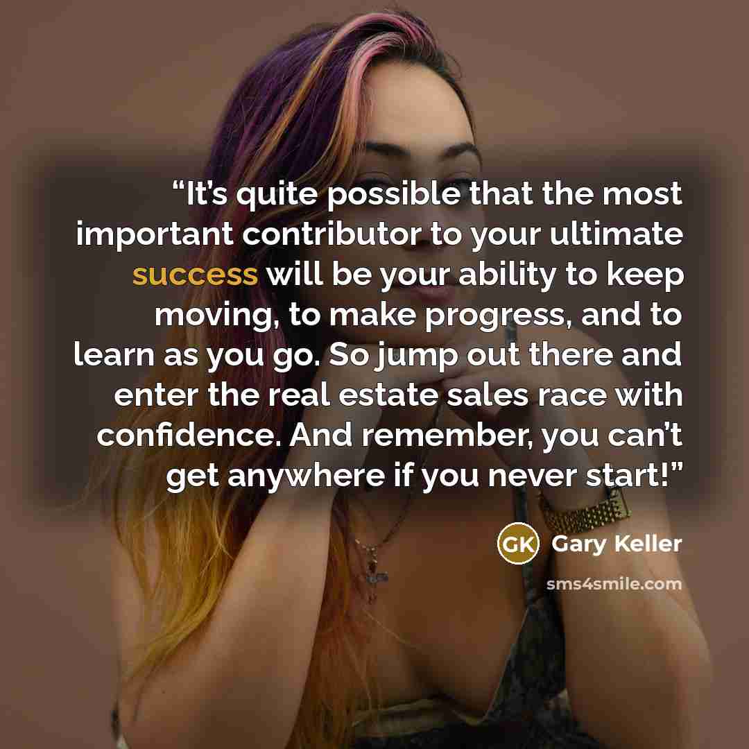 “It’s quite possible that the most important contributor to your ultimate success will be your ability to keep moving, to make progress, and to learn as you go. So jump out there and enter the real estate sales race with confidence. And remember, you can’t get anywhere if you never start!” quote by Gary Keller