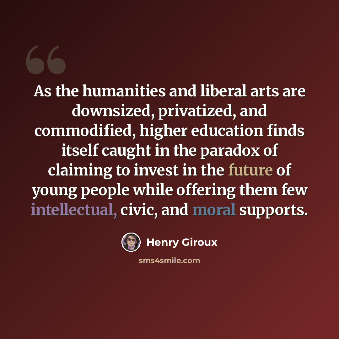“As the humanities and liberal arts are downsized, privatized, and commodified, higher education finds itself caught in the paradox of claiming to invest in the future of young people while offering them few intellectual, civic, and moral supports.” quote by Henry Giroux