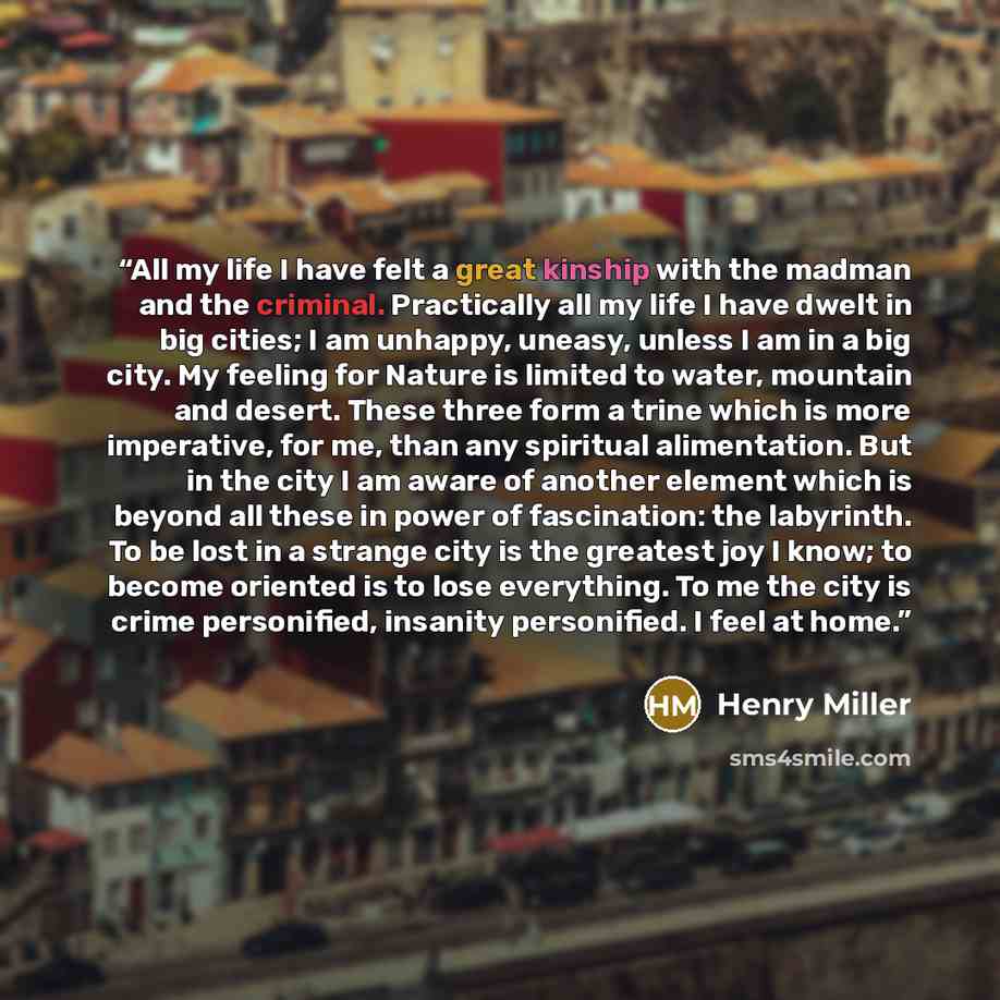 “All my life I have felt a great kinship with the madman and the criminal. Practically all my life I have dwelt in big cities; I am unhappy, uneasy, unless I am in a big city. My feeling for Nature is limited to water, mountain and desert. These three form a trine which is more imperative, for me…” quote by Henry Miller
