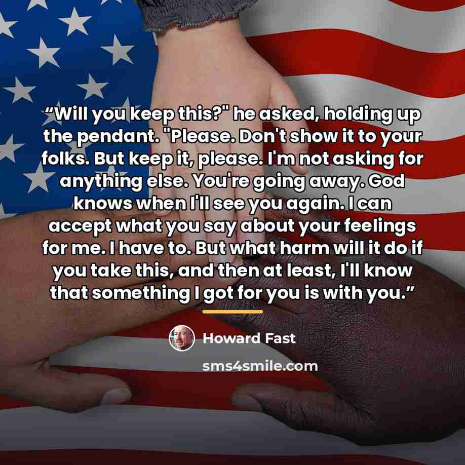 “Will you keep this?" he asked, holding up the pendant. "Please. Don't show it to your folks. But keep it, please. I'm not asking for anything else. You're going away. God knows when I'll see you again. I can accept what you say about your feelings for me. I have to. But what harm will it do if you…” quote by Howard Fast