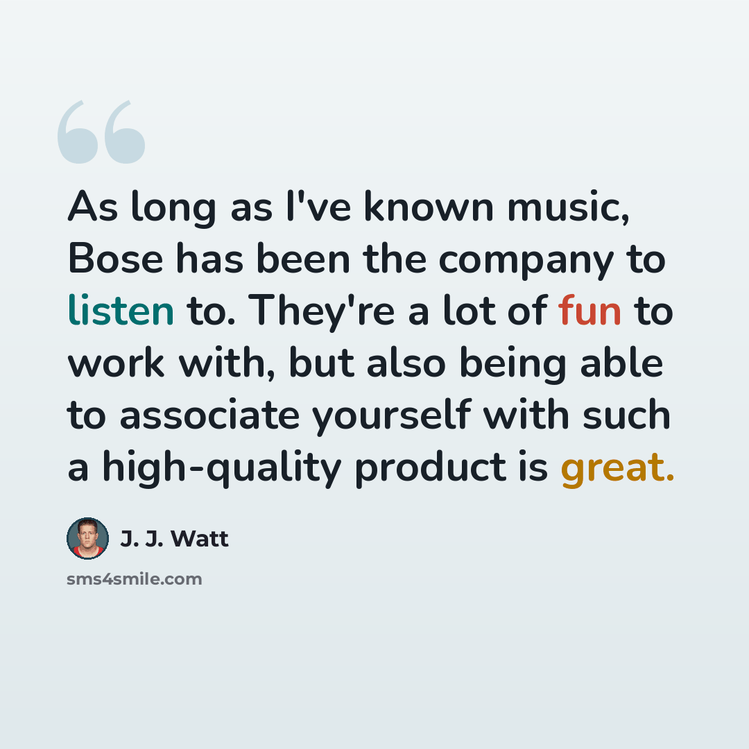 “As long as I've known music, Bose has been the company to listen to. They're a lot of fun to work with, but also being able to associate yourself with such a high-quality product is great.” quote by J. J. Watt
