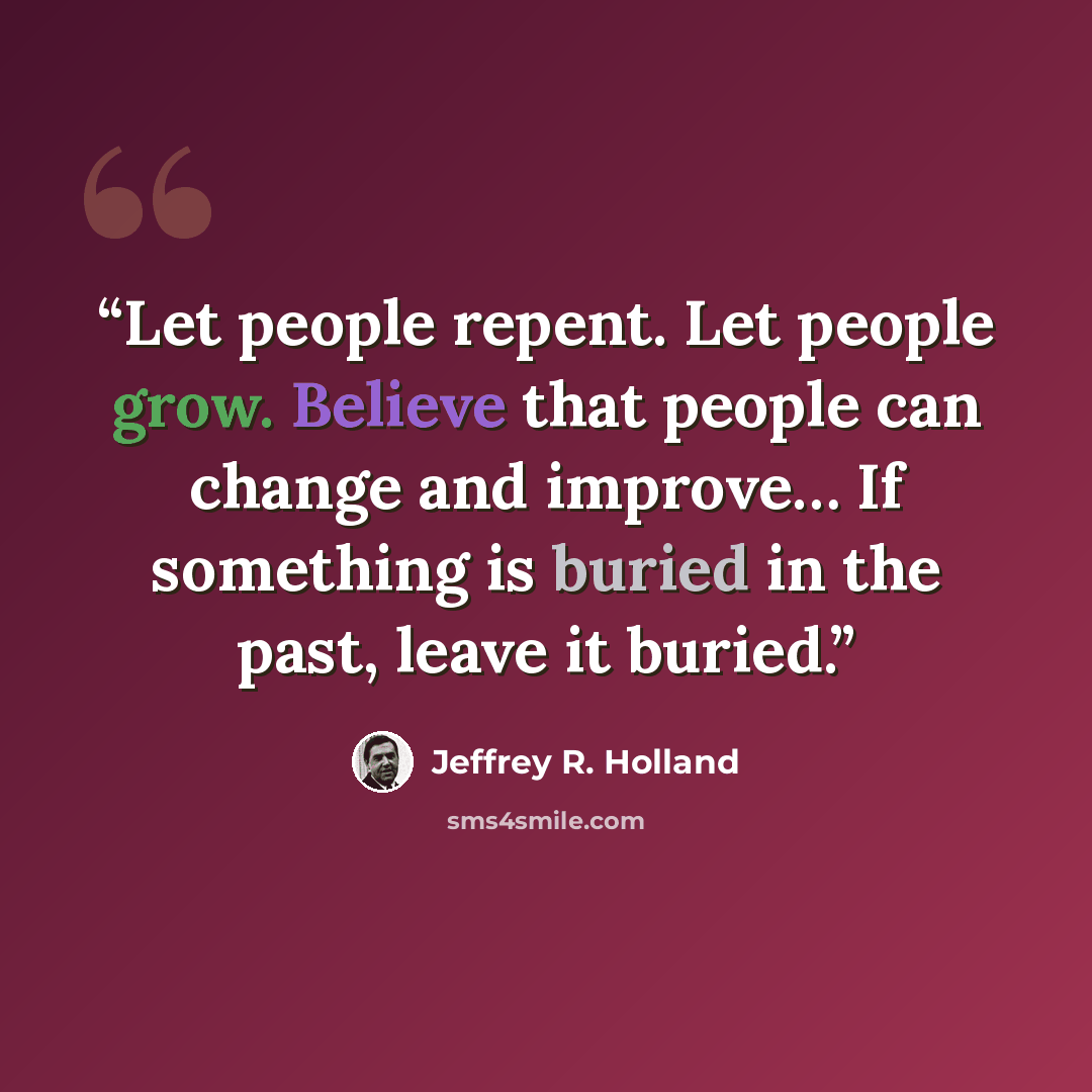 “Let people repent. Let people grow. Believe that people can change and improve… If something is buried in the past, leave it buried.” quote by Jeffrey R. Holland