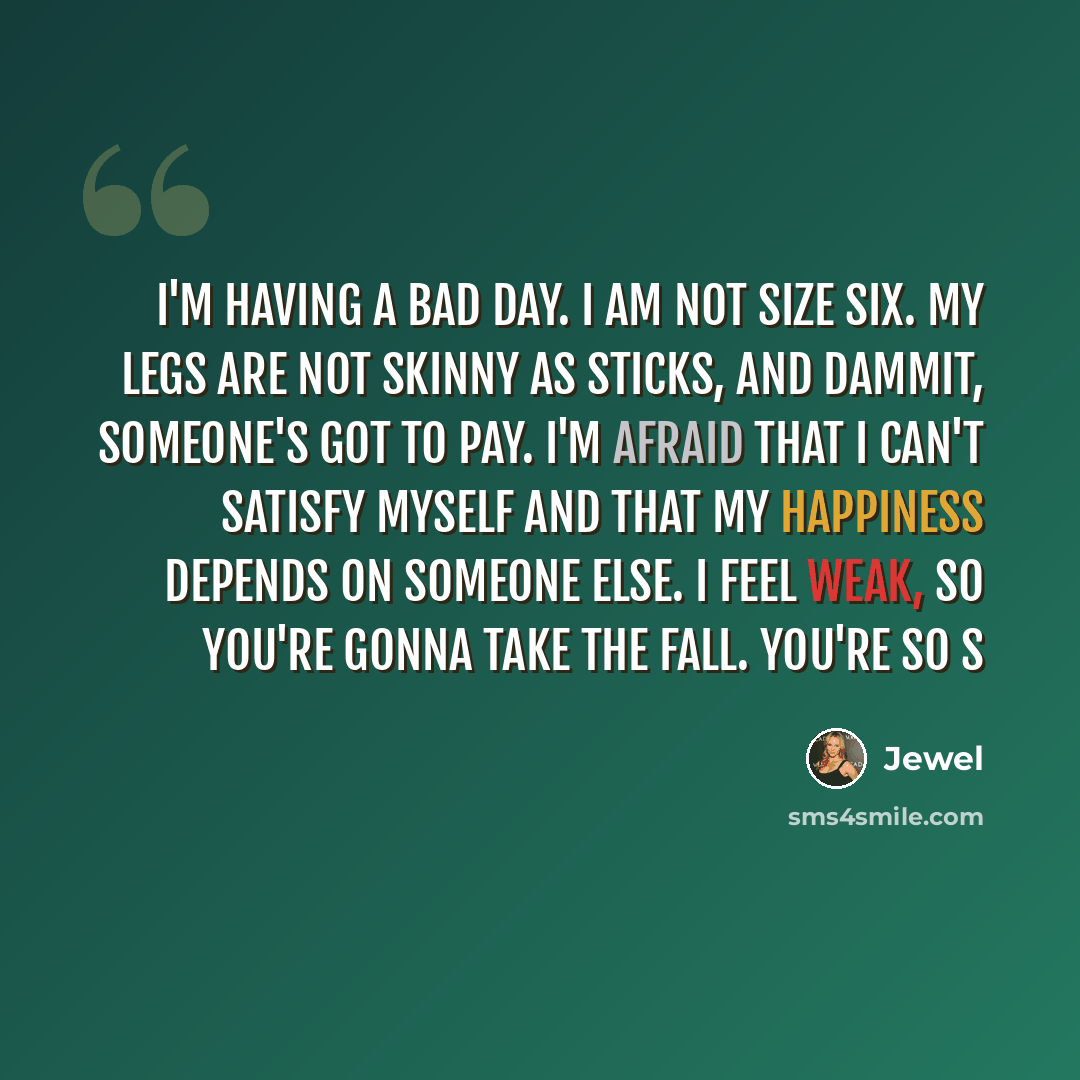 “I'm having a bad day. I am not size six. My legs are not skinny as sticks, and dammit, someone's got to pay. I'm afraid that I can't satisfy myself and that my happiness depends on someone else. I feel weak, so you're gonna take the fall. You're so s” quote by Jewel
