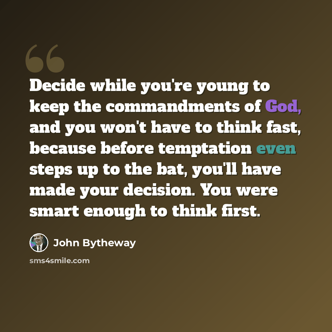 “Decide while you're young to keep the commandments of God, and you won't have to think fast, because before temptation even steps up to the bat, you'll have made your decision. You were smart enough to think first.” quote by John Bytheway