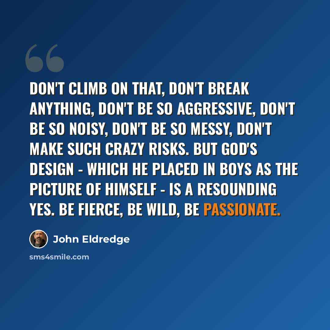 “Don't climb on that, don't break anything, don't be so aggressive, don't be so noisy, don't be so messy, don't make such crazy risks. But God's design - which He placed in boys as the picture of Himself - is a resounding yes. Be fierce, be wild, be passionate.” quote by John Eldredge