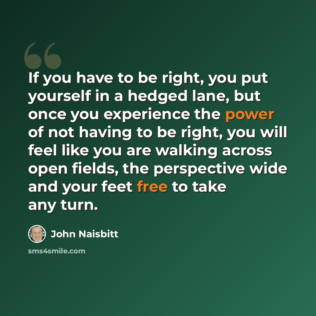 “If you have to be right, you put yourself in a hedged lane, but once you experience the power of not having to be right, you will feel like you are walking across open fields, the perspective wide and your feet free to take any turn.” quote by John Naisbitt