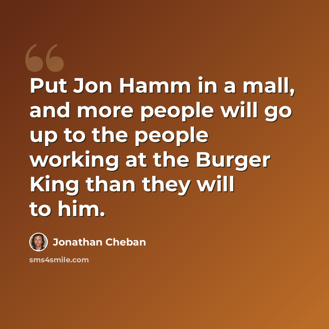 “Put Jon Hamm in a mall, and more people will go up to the people working at the Burger King than they will to him.” quote by Jonathan Cheban