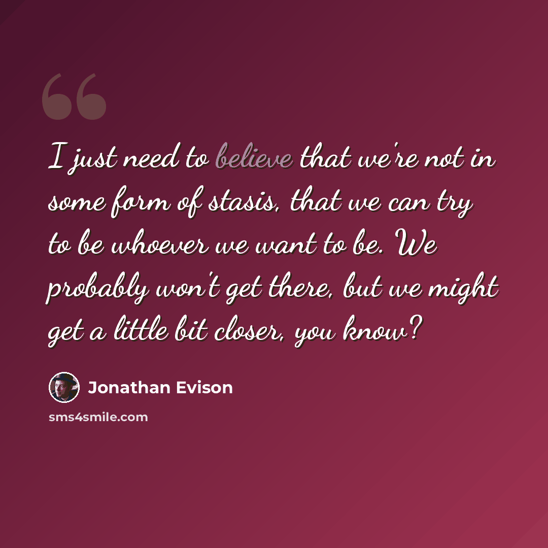 “I just need to believe that we're not in some form of stasis, that we can try to be whoever we want to be. We probably won't get there, but we might get a little bit closer, you know?” quote by Jonathan Evison