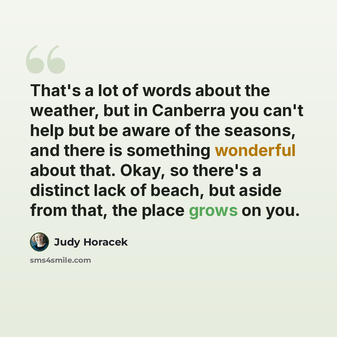 “That's a lot of words about the weather, but in Canberra you can't help but be aware of the seasons, and there is something wonderful about that. Okay, so there's a distinct lack of beach, but aside from that, the place grows on you.” quote by Judy Horacek
