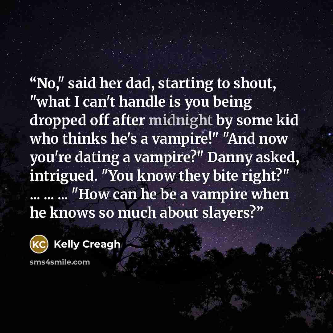 “No," said her dad, starting to shout, "what I can't handle is you being dropped off after midnight by some kid who thinks he's a vampire!" "And now you're dating a vampire?" Danny asked, intrigued. "You know they bite right?" ... ... ... "How can he be a vampire when he knows so much about slayers?” quote by Kelly Creagh