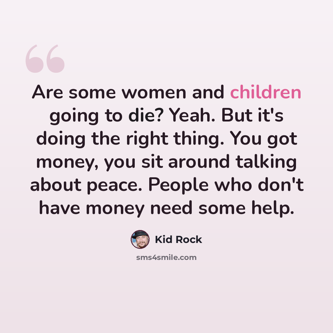 “Are some women and children going to die? Yeah. But it's doing the right thing. You got money, you sit around talking about peace. People who don't have money need some help.” quote by Kid Rock