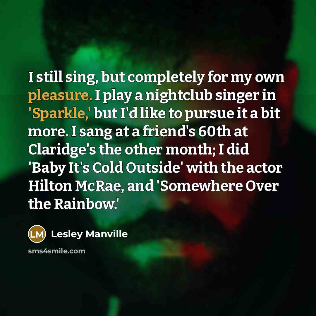 “I still sing, but completely for my own pleasure. I play a nightclub singer in 'Sparkle,' but I'd like to pursue it a bit more. I sang at a friend's 60th at Claridge's the other month; I did 'Baby It's Cold Outside' with the actor Hilton McRae, and 'Somewhere Over the Rainbow.'” quote by Lesley Manville