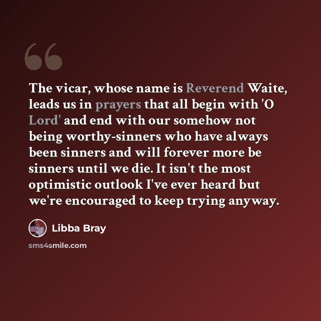 “The vicar, whose name is Reverend Waite, leads us in prayers that all begin with 'O Lord' and end with our somehow not being worthy-sinners who have always been sinners and will forever more be sinners until we die. It isn't the most optimistic outlook I've ever heard but we're encouraged to keep…” quote by Libba Bray