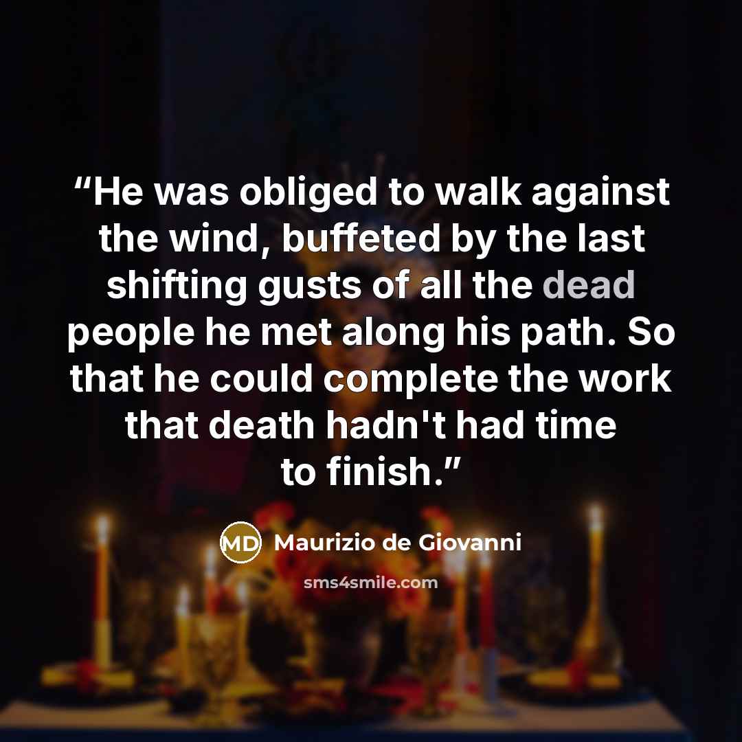 “He was obliged to walk against the wind, buffeted by the last shifting gusts of all the dead people he met along his path. So that he could complete the work that death hadn't had time to finish.” quote by Maurizio de Giovanni