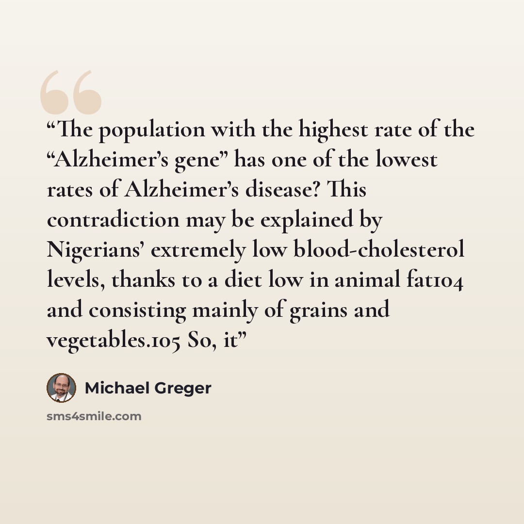“The population with the highest rate of the “Alzheimer’s gene” has one of the lowest rates of Alzheimer’s disease? This contradiction may be explained by Nigerians’ extremely low blood-cholesterol levels, thanks to a diet low in animal fat104 and consisting mainly of grains and vegetables.105 So, it” quote by Michael Greger