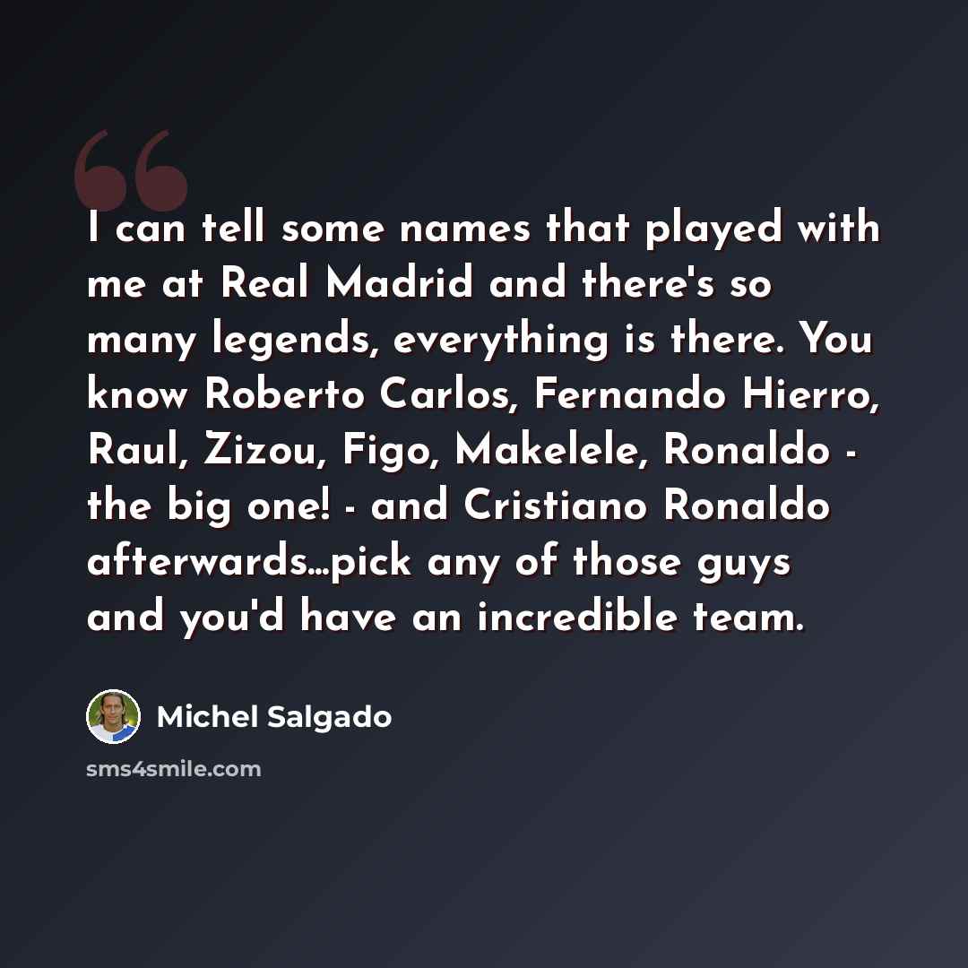 “I can tell some names that played with me at Real Madrid and there's so many legends, everything is there. You know Roberto Carlos, Fernando Hierro, Raul, Zizou, Figo, Makelele, Ronaldo - the big one! - and Cristiano Ronaldo afterwards...pick any of those guys and you'd have an incredible team.” quote by Michel Salgado