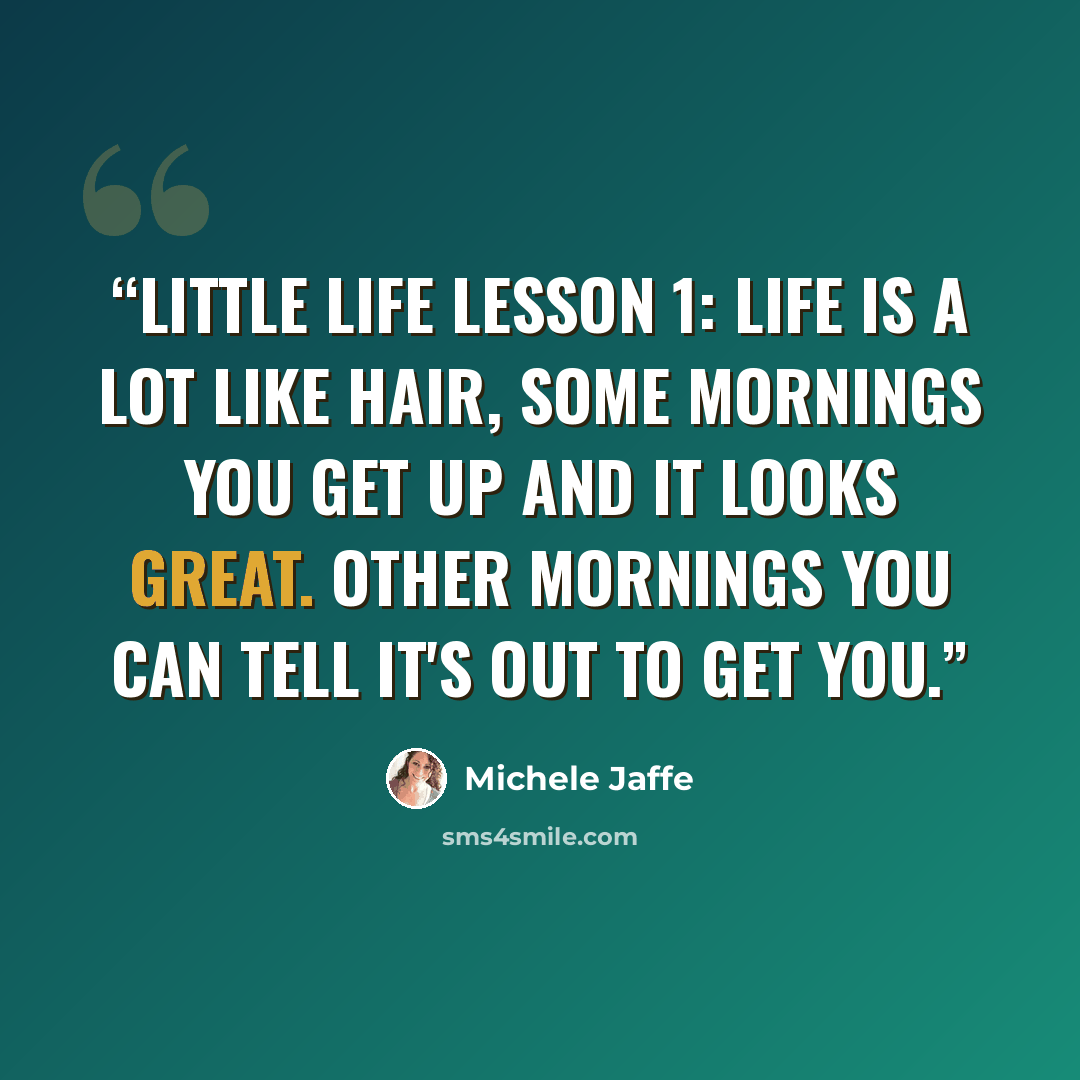 “Little Life Lesson 1: Life is a lot like hair, some mornings you get up and it looks great. Other mornings you can tell it's out to get you.” quote by Michele Jaffe
