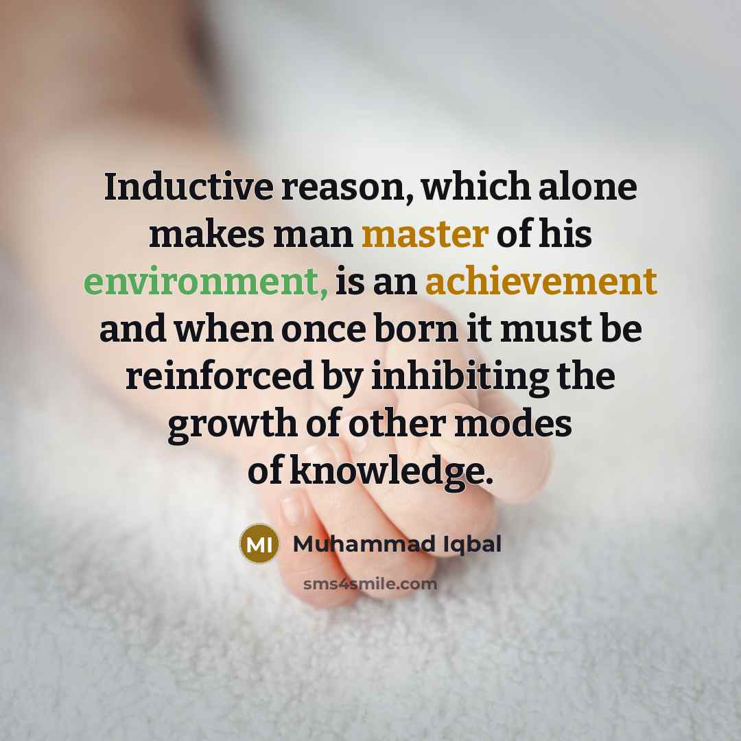 “Inductive reason, which alone makes man master of his environment, is an achievement and when once born it must be reinforced by inhibiting the growth of other modes of knowledge.” quote by Muhammad Iqbal