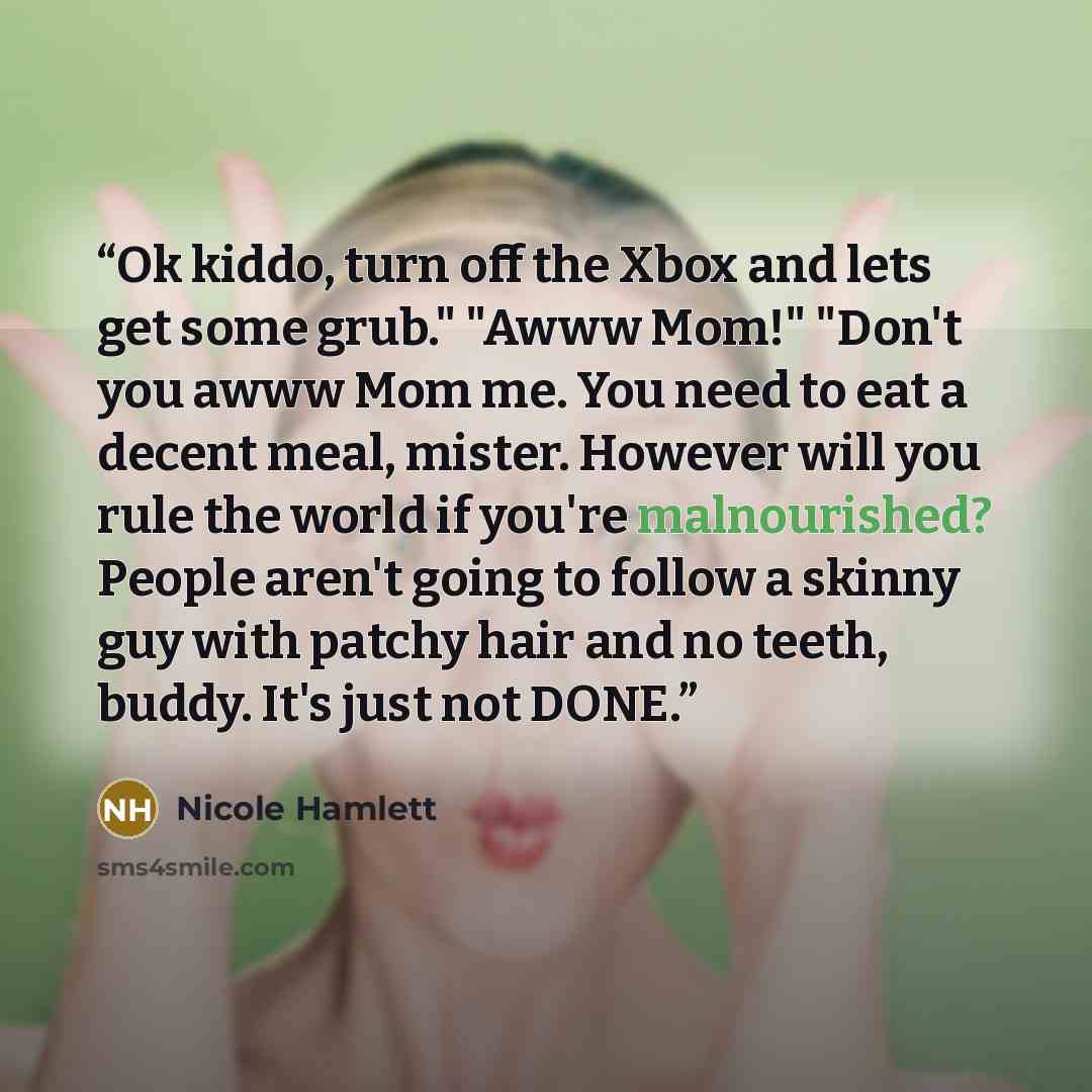 “Ok kiddo, turn off the Xbox and lets get some grub." "Awww Mom!" "Don't you awww Mom me. You need to eat a decent meal, mister. However will you rule the world if you're malnourished? People aren't going to follow a skinny guy with patchy hair and no teeth, buddy. It's just not DONE.” quote by Nicole Hamlett