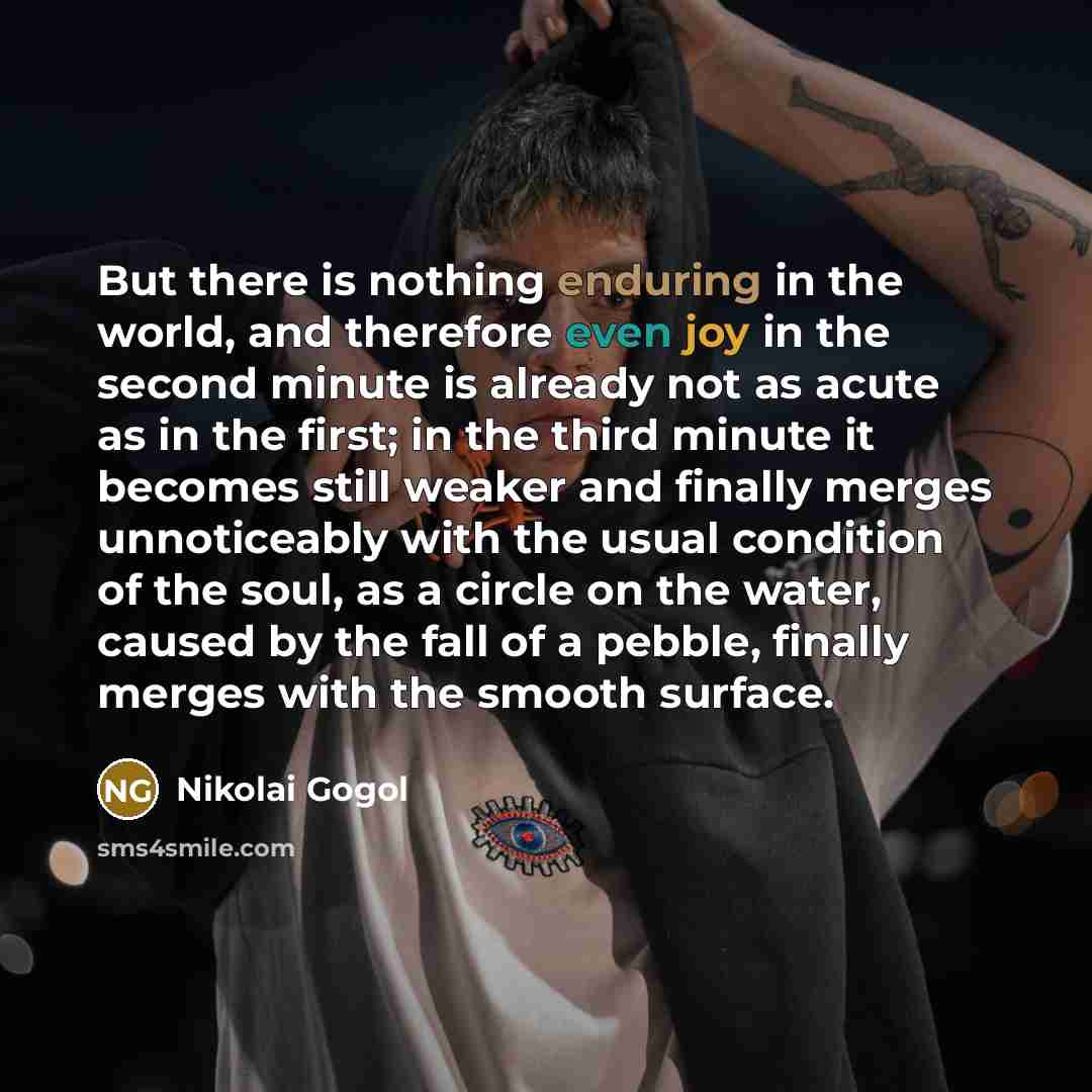 “But there is nothing enduring in the world, and therefore even joy in the second minute is already not as acute as in the first; in the third minute it becomes still weaker and finally merges unnoticeably with the usual condition of the soul, as a circle on the water, caused by the fall of a…” quote by Nikolai Gogol