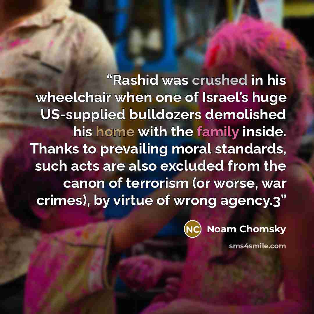“Rashid was crushed in his wheelchair when one of Israel’s huge US-supplied bulldozers demolished his home with the family inside. Thanks to prevailing moral standards, such acts are also excluded from the canon of terrorism (or worse, war crimes), by virtue of wrong agency.3” quote by Noam Chomsky