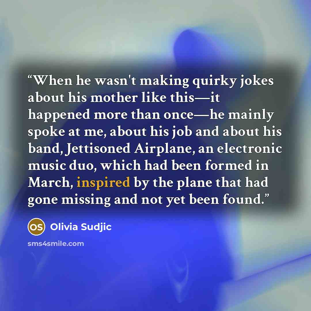 “When he wasn't making quirky jokes about his mother like this—it happened more than once—he mainly spoke at me, about his job and about his band, Jettisoned Airplane, an electronic music duo, which had been formed in March, inspired by the plane that had gone missing and not yet been found.” quote by Olivia Sudjic