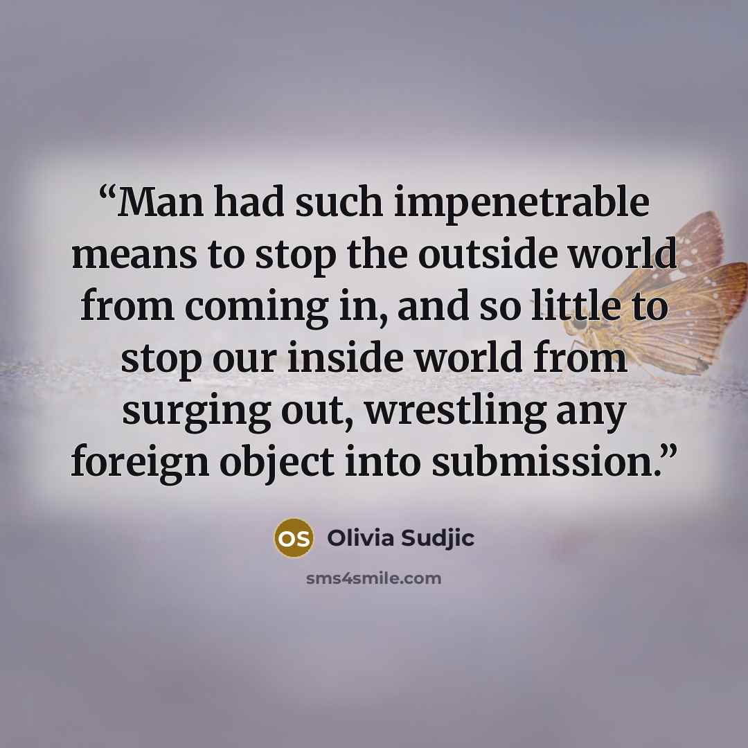 “Man had such impenetrable means to stop the outside world from coming in, and so little to stop our inside world from surging out, wrestling any foreign object into submission.” quote by Olivia Sudjic