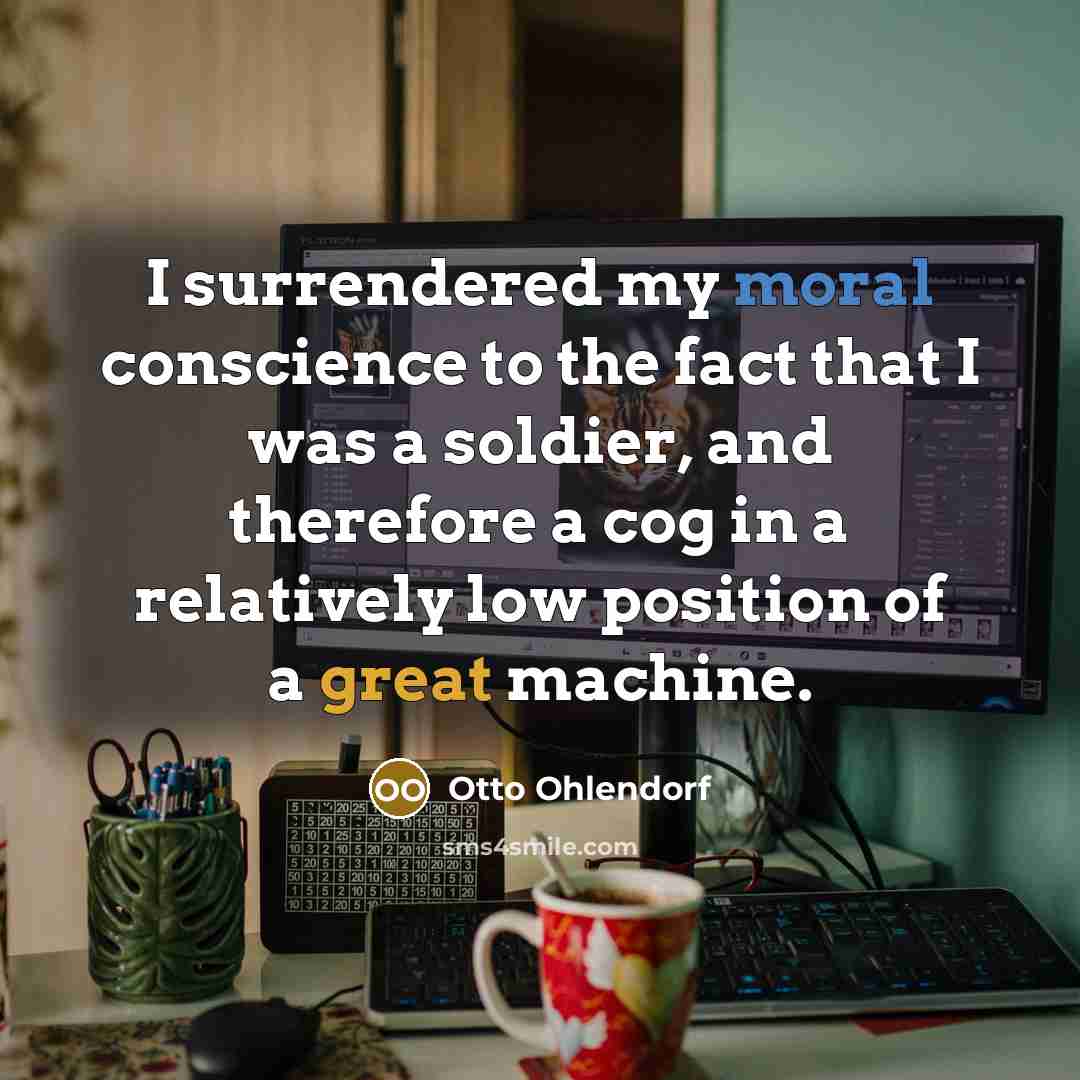 “I surrendered my moral conscience to the fact that I was a soldier, and therefore a cog in a relatively low position of a great machine.” quote by Otto Ohlendorf