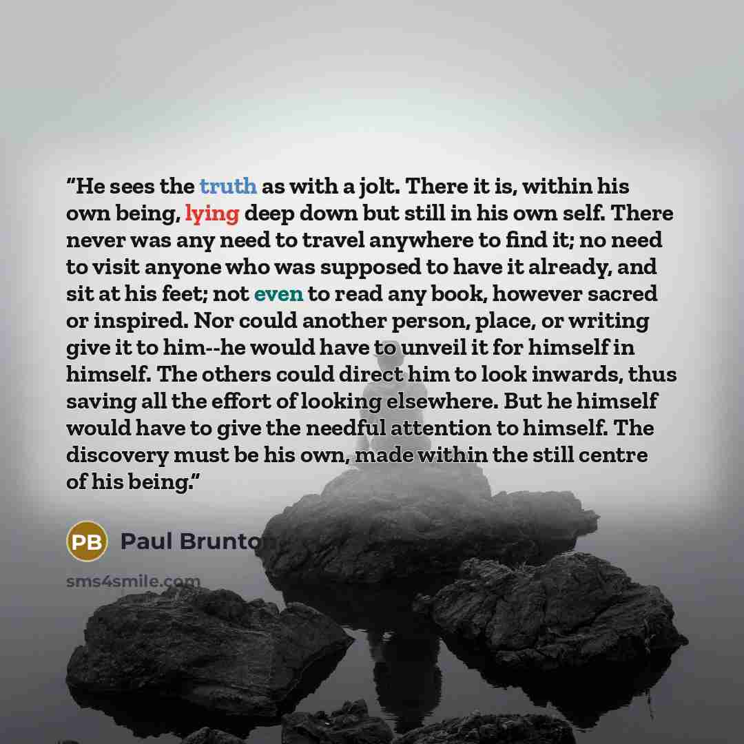 “He sees the truth as with a jolt. There it is, within his own being, lying deep down but still in his own self. There never was any need to travel anywhere to find it; no need to visit anyone who was supposed to have it already, and sit at his feet; not even to read any book, however sacred or…” quote by Paul Brunton