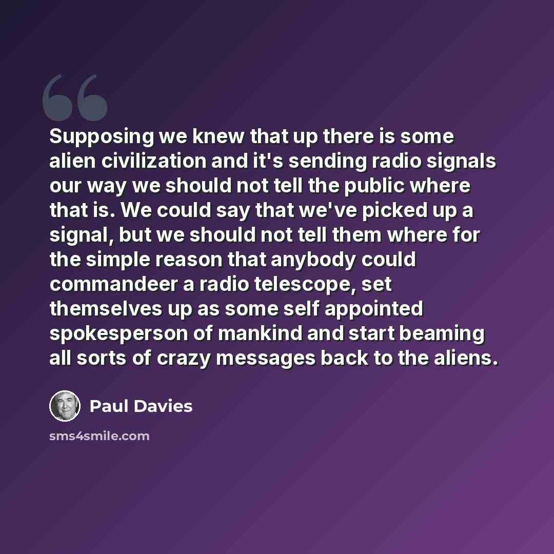 “Supposing we knew that up there is some alien civilization and it's sending radio signals our way we should not tell the public where that is. We could say that we've picked up a signal, but we should not tell them where for the simple reason that anybody could commandeer a radio telescope, set…” quote by Paul Davies