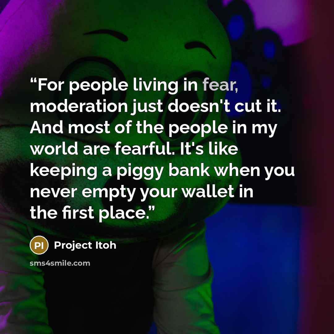 “For people living in fear, moderation just doesn't cut it. And most of the people in my world are fearful. It's like keeping a piggy bank when you never empty your wallet in the first place.” quote by Project Itoh