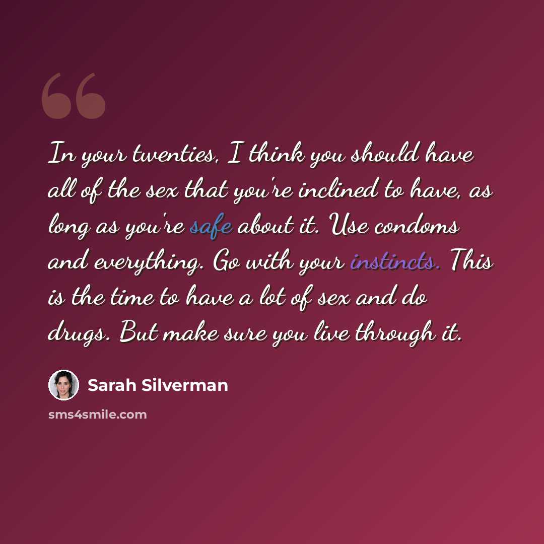 “In your twenties, I think you should have all of the sex that you're inclined to have, as long as you're safe about it. Use condoms and everything. Go with your instincts. This is the time to have a lot of sex and do drugs. But make sure you live through it.” quote by Sarah Silverman