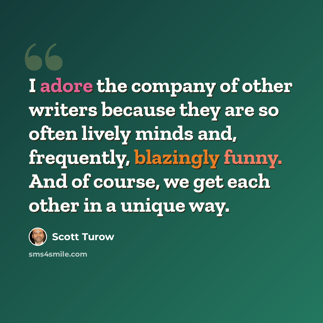 “I adore the company of other writers because they are so often lively minds and, frequently, blazingly funny. And of course, we get each other in a unique way.” quote by Scott Turow