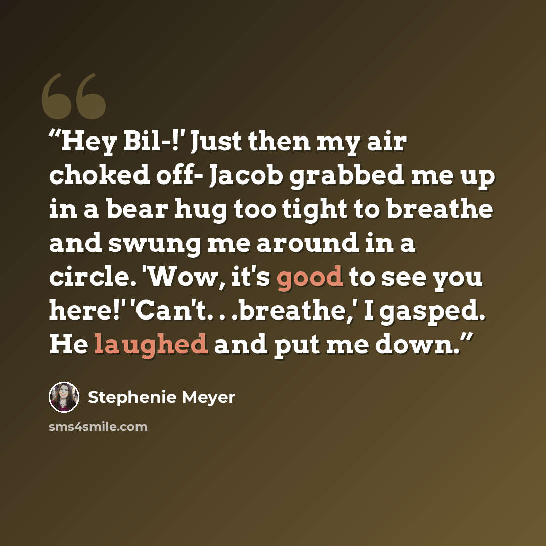 “Hey Bil-!' Just then my air choked off- Jacob grabbed me up in a bear hug too tight to breathe and swung me around in a circle. 'Wow, it's good to see you here!' 'Can't. . .breathe,' I gasped. He laughed and put me down.” quote by Stephenie Meyer