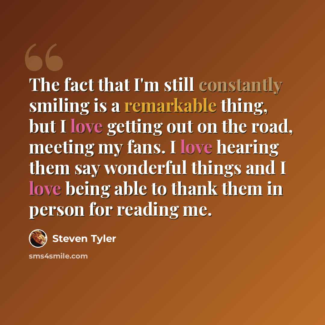 “The fact that I'm still constantly smiling is a remarkable thing, but I love getting out on the road, meeting my fans. I love hearing them say wonderful things and I love being able to thank them in person for reading me.” quote by Steven Tyler