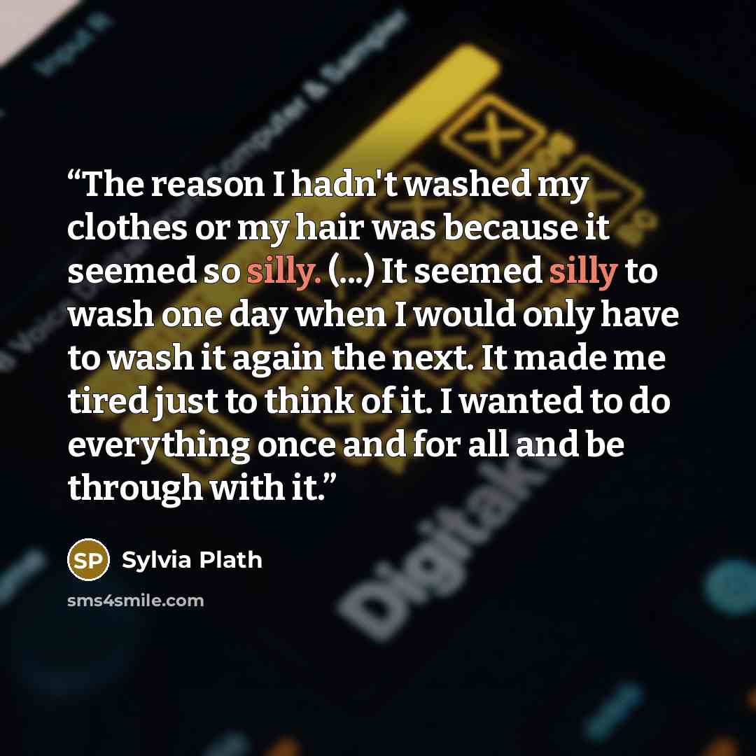 “The reason I hadn't washed my clothes or my hair was because it seemed so silly. (...) It seemed silly to wash one day when I would only have to wash it again the next. It made me tired just to think of it. I wanted to do everything once and for all and be through with it.” quote by Sylvia Plath